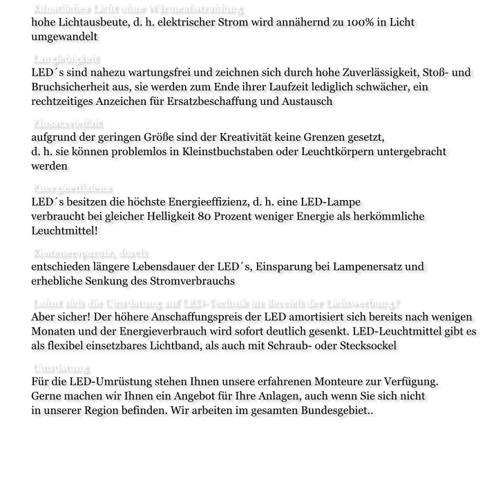 	Knstliches Licht ohne Wrmeabstrahlunghohe Lichtausbeute, d. h. elektrischer Strom wird annhernd zu 100% in Licht umgewandelt 	Langlebigkeit LEDs sind nahezu wartungsfrei und zeichnen sich durch hohe Zuverlssigkeit, Sto- und Bruchsicherheit aus, sie werden zum Ende ihrer Laufzeit lediglich schwcher, ein rechtzeitiges Anzeichen fr Ersatzbeschaffung und Austausch 	Einsatzvielfaltaufgrund der geringen Gre sind der Kreativitt keine Grenzen gesetzt, d. h. sie knnen problemlos in Kleinstbuchstaben oder Leuchtkrpern untergebracht werden 	Energieeffizienz LEDs besitzen die hchste Energieeffizienz, d. h. eine LED-Lampe verbraucht bei gleicher Helligkeit 80 Prozent weniger Energie als herkmmliche Leuchtmittel! 	Kostenersparnis, durch entschieden lngere Lebensdauer der LEDs, Einsparung bei Lampenersatz und erhebliche Senkung des Stromverbrauchs  	Lohnt sich die Umrstung auf LED-Technik im Bereich der Lichtwerbung?Aber sicher! Der hhere Anschaffungspreis der LED amortisiert sich bereits nach wenigen Monaten und der Energieverbrauch wird sofort deutlich gesenkt. LED-Leuchtmittel gibt es als flexibel einsetzbares Lichtband, als auch mit Schraub- oder Stecksockel 	Umrstung Fr die LED-Umrstung stehen Ihnen unsere erfahrenen Monteure zur Verfgung. Gerne machen wir Ihnen ein Angebot fr Ihre Anlagen, auch wenn Sie sich nicht in unserer Region befinden. Wir arbeiten im gesamten Bundesgebiet.. 